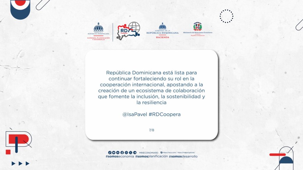 República Dominicana está lista para continuar fortaleciendo su rol en la cooperación internacional, apostando a la creación de un ecosistema de colaboración que fomente la inclusión, la sostenibilidad y la resiliencia. No solo ofrecemos nuestras capacidades, sino que también aprendemos y crecemos a través de cada intercambio, construyendo un futuro más fuerte y conectado para todo y todas.